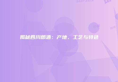 揭秘四川郎酒：产地、工艺与特色