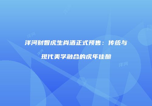 洋河财智虎生肖酒正式预售：传统与现代美学融合的虎年佳酿