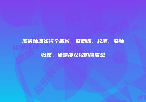 蓝带啤酒知识全解析：保质期、起源、品牌归属、酒精度及经销商信息