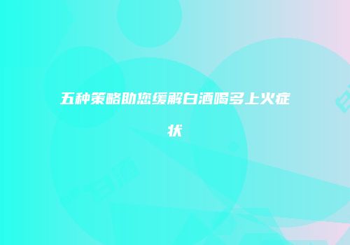 五种策略助您缓解白酒喝多上火症状