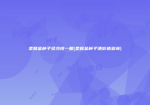 柔和金种子多少钱一箱(柔和金种子酒价格查询)