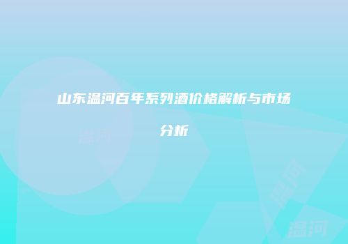 山东温河百年系列酒价格解析与市场分析