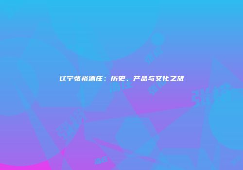 辽宁张裕酒庄：历史、产品与文化之旅