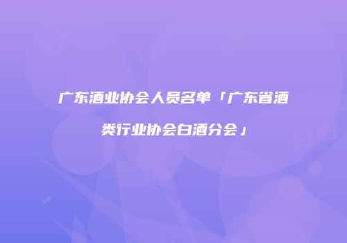 广东酒业协会人员名单「广东省酒类行业协会白酒分会」