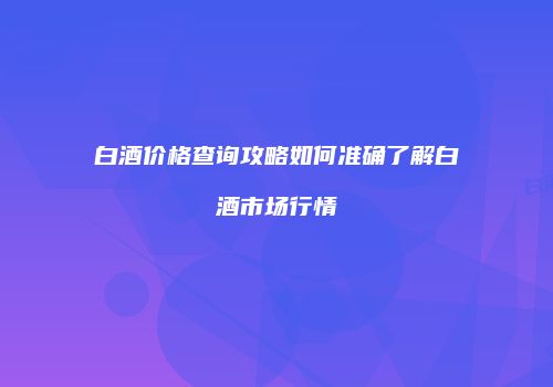 白酒价格查询攻略如何准确了解白酒市场行情