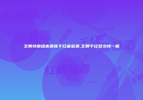王朝特酿级赤霞珠干红葡萄酒,王朝干红多少钱一瓶