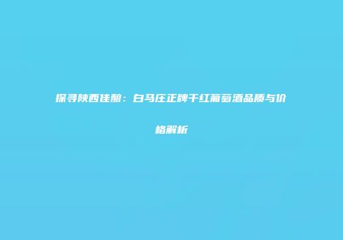 探寻陕西佳酿：白马庄正牌干红葡萄酒品质与价格解析