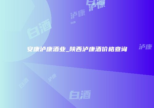 安康泸康酒业_陕西泸康酒价格查询