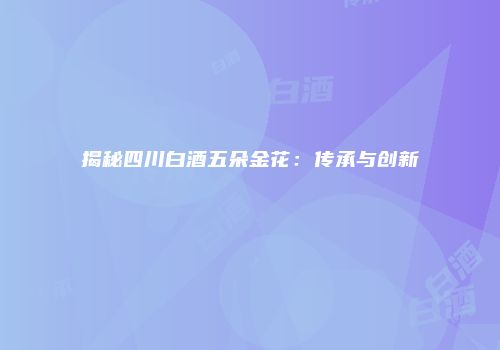 揭秘四川白酒五朵金花：传承与创新