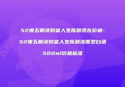52度五粮液财富人生陈酿现在价格-52度五粮液财富人生陈酿浓香型白酒500ml价格标准