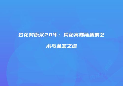 杏花村原浆20年：揭秘高端陈酿的艺术与品鉴之道
