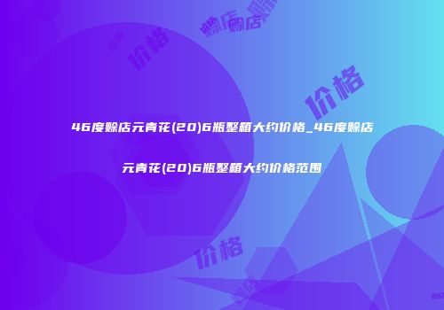 46度赊店元青花(20)6瓶整箱大约价格_46度赊店元青花(20)6瓶整箱大约价格范围