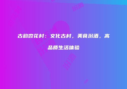 古韵杏花村：文化古村，美食汾酒，高品质生活体验