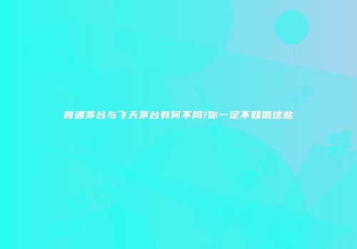 普通茅台与飞天茅台有何不同?你一定不知道这些