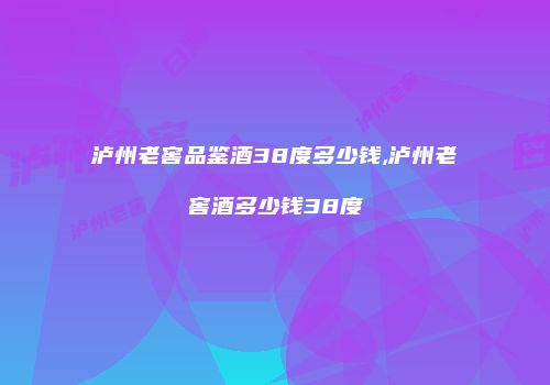 泸州老窖品鉴酒38度多少钱,泸州老窖酒多少钱38度