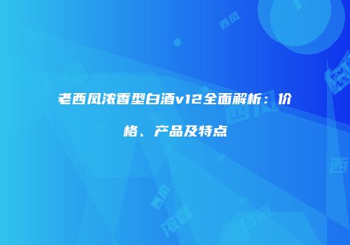 老西凤浓香型白酒v12全面解析：价格、产品及特点