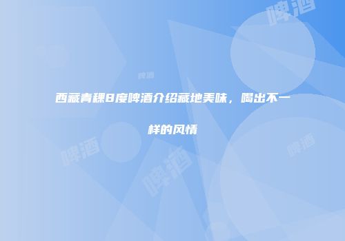 西藏青稞8度啤酒介绍藏地美味，喝出不一样的风情