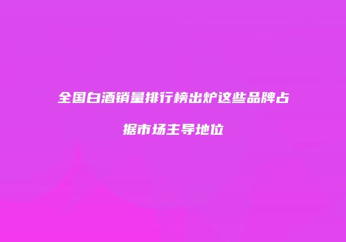 全国白酒销量排行榜出炉这些品牌占据市场主导地位