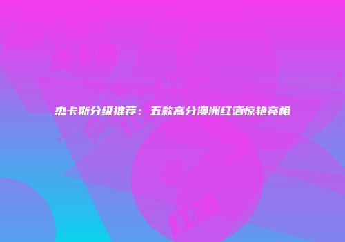 杰卡斯分级推荐：五款高分澳洲红酒惊艳亮相