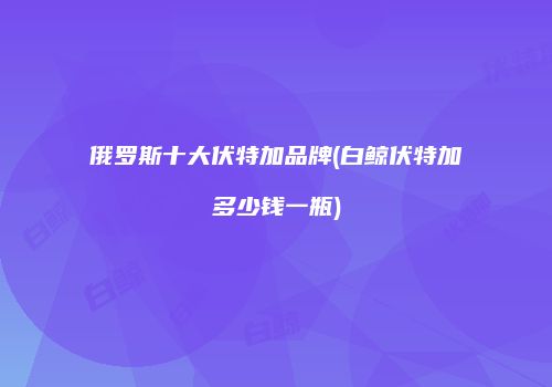 俄罗斯十大伏特加品牌(白鲸伏特加多少钱一瓶)
