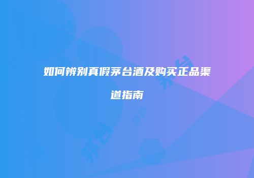 如何辨别真假茅台酒及购买正品渠道指南