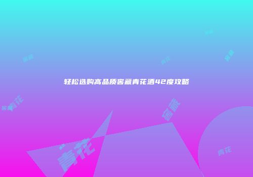 轻松选购高品质窖藏青花酒42度攻略