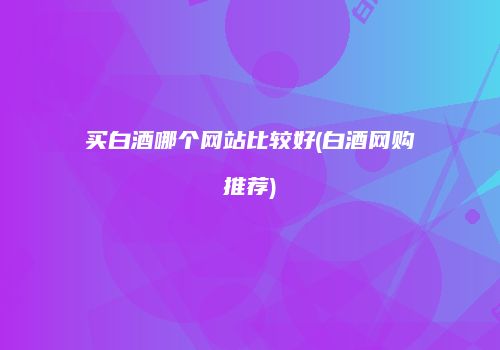 买白酒哪个网站比较好(白酒网购推荐)
