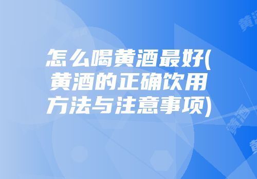怎么喝黄酒最好(黄酒的正确饮用方法与注意事项)