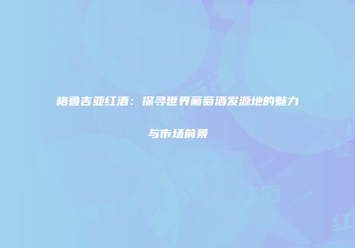 格鲁吉亚红酒：探寻世界葡萄酒发源地的魅力与市场前景
