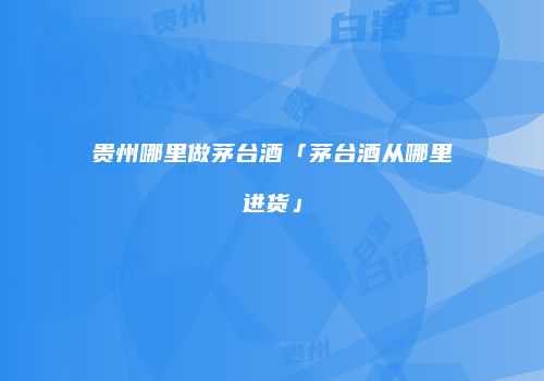 贵州哪里做茅台酒「茅台酒从哪里进货」