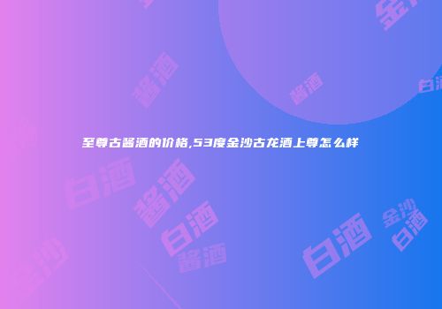 至尊古酱酒的价格,53度金沙古龙酒上尊怎么样