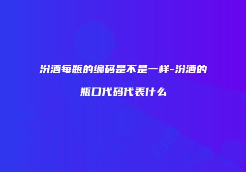 汾酒每瓶的编码是不是一样-汾酒的瓶口代码代表什么