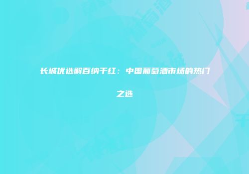 长城优选解百纳干红：中国葡萄酒市场的热门之选