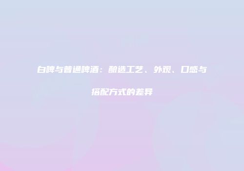 白啤与普通啤酒：酿造工艺、外观、口感与搭配方式的差异