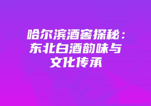 哈尔滨酒窖探秘：东北白酒韵味与文化传承