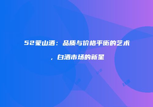 52蒙山酒：品质与价格平衡的艺术，白酒市场的新星