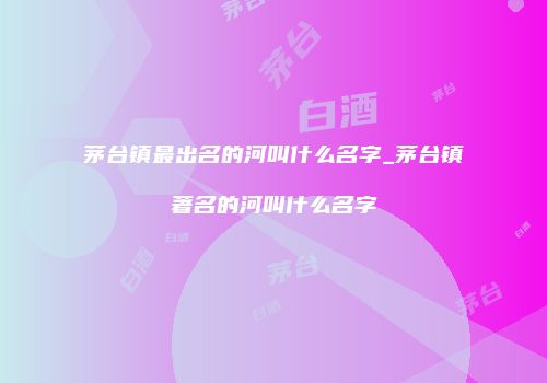 茅台镇最出名的河叫什么名字_茅台镇著名的河叫什么名字