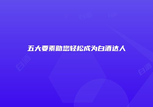 五大要素助您轻松成为白酒达人