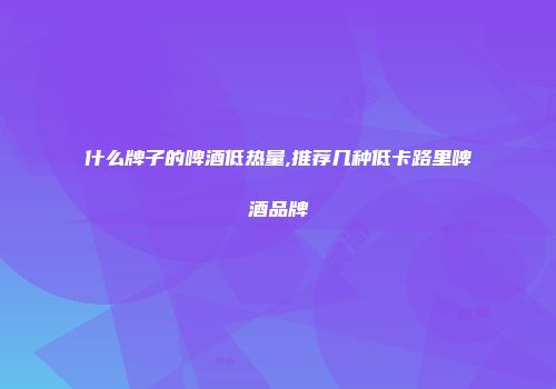 什么牌子的啤酒低热量,推荐几种低卡路里啤酒品牌