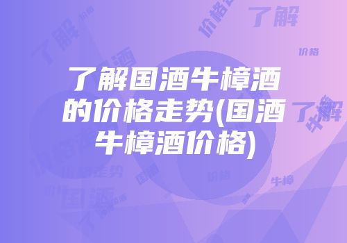 了解国酒牛樟酒的价格走势(国酒牛樟酒价格)