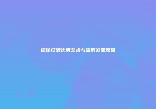 揭秘红酒饮用艺术与嘴唇发黑原因