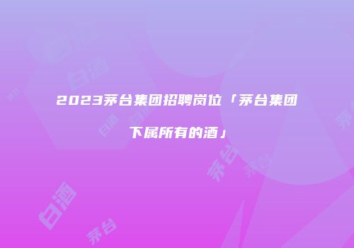 2023茅台集团招聘岗位「茅台集团下属所有的酒」