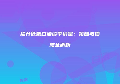 提升低端白酒淡季销量：策略与措施全解析