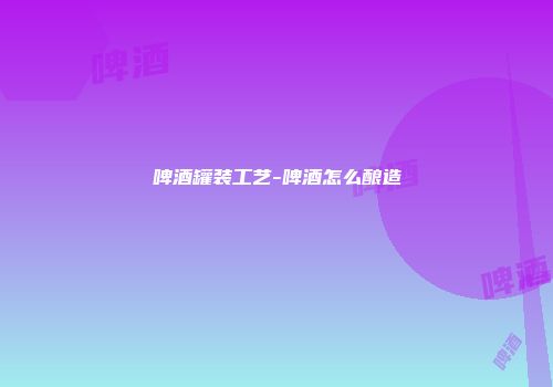 啤酒罐装工艺-啤酒怎么酿造