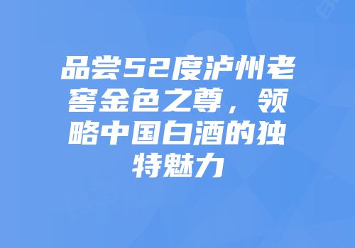 品尝52度泸州老窖金色之尊，领略中国白酒的独特魅力