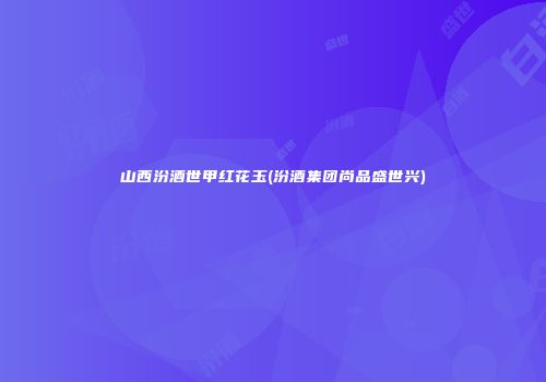 山西汾酒世甲红花玉(汾酒集团尚品盛世兴)