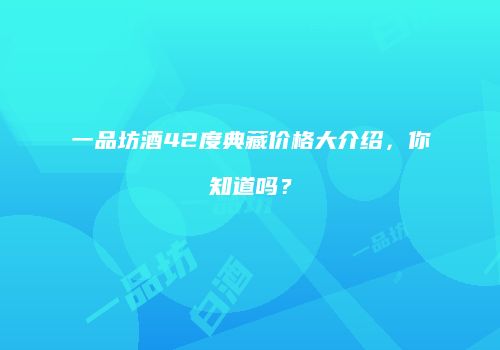 一品坊酒42度典藏价格大介绍，你知道吗？