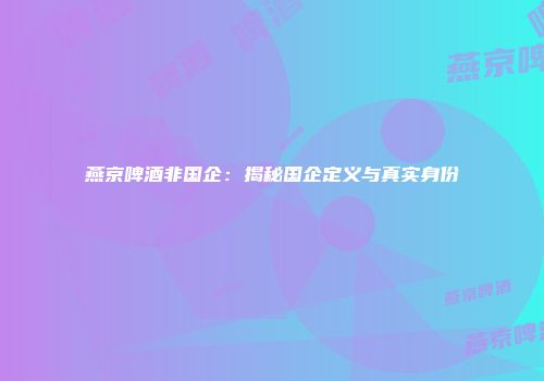 燕京啤酒非国企：揭秘国企定义与真实身份