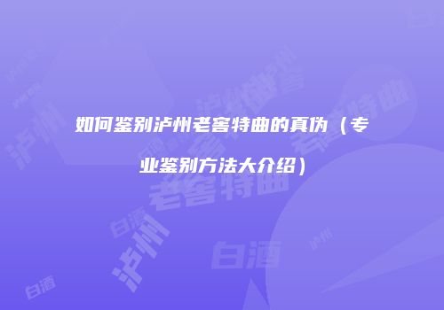 如何鉴别泸州老窖特曲的真伪（专业鉴别方法大介绍）