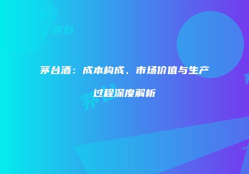 茅台酒：成本构成、市场价值与生产过程深度解析